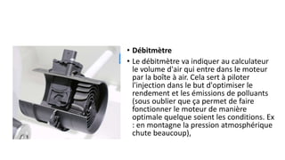 • Débitmètre
• Le débitmètre va indiquer au calculateur
le volume d'air qui entre dans le moteur
par la boîte à air. Cela sert à piloter
l'injection dans le but d'optimiser le
rendement et les émissions de polluants
(sous oublier que ça permet de faire
fonctionner le moteur de manière
optimale quelque soient les conditions. Ex
: en montagne la pression atmosphérique
chute beaucoup),
 