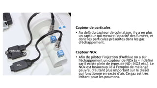 Capteur de particules
• Au delà du capteur de colmatage, il y a en plus
un capteur qui mesure l'opacité des fumées, et
donc les particules présentes dans les gaz
d'échappement.
Capteur NOx
• Afin de piloter l'injection d'Adblue on a sur
l'échappement un capteur de NOx (x = indéfini
car il existe plein de types de NO : NO2 etc.). Le
NOx est beaucoup lié à l'emploi de mélange
pauvre, d'autant plus important sur le diesel
qui fonctionne en excès d'air. Ce gaz est très
irritant pour les poumons.
 