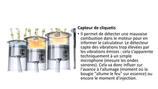 Capteur de cliquetis
• Il permet de détecter une mauvaise
combustion dans le moteur pour en
informer le calculateur. Le détecteur
capte des vibrations trop élevées par
les vibrations émises : cela s'apparente
techniquement à un simple
microphone (mesure les ondes
sonores). Cela va donc influer sur
l'avance à l'allumage (moment où la
bougie "allume le feu" sur essence) ou
encore le moment d'injection.
 