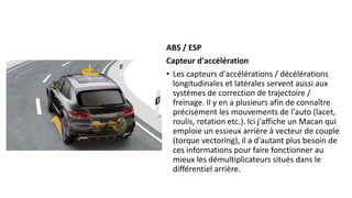 ABS / ESP
Capteur d'accélération
• Les capteurs d'accélérations / décélérations
longitudinales et latérales servent aussi aux
systèmes de correction de trajectoire /
freinage. Il y en a plusieurs afin de connaître
précisément les mouvements de l'auto (lacet,
roulis, rotation etc.). Ici j'affiche un Macan qui
emploie un essieux arrière à vecteur de couple
(torque vectoring), il a d'autant plus besoin de
ces informations pour faire fonctionner au
mieux les démultiplicateurs situés dans le
différentiel arrière.
 