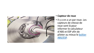 • Capteur de roue
• Il y a en a un par roue. Les
capteurs de vitesse de
roue sont là pour
informer le calculateur
d'ABS et ESP afin de
piloter au mieux le boîtier
ABS/ESP.
 