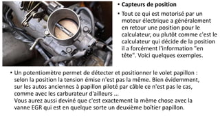 • Un potentiomètre permet de détecter et positionner le volet papillon :
selon la position la tension émise n'est pas la même. Bien évidemment,
sur les autos anciennes à papillon piloté par câble ce n'est pas le cas,
comme avec les carburateur d'ailleurs ...
Vous aurez aussi deviné que c'est exactement la même chose avec la
vanne EGR qui est en quelque sorte un deuxième boîtier papillon.
• Capteurs de position
• Tout ce qui est motorisé par un
moteur électrique a généralement
en retour une position pour le
calculateur, ou plutôt comme c'est le
calculateur qui décide de la position
il a forcément l'information "en
tête". Voici quelques exemples.
 