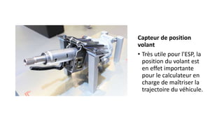 Capteur de position
volant
• Très utile pour l'ESP, la
position du volant est
en effet importante
pour le calculateur en
charge de maîtriser la
trajectoire du véhicule.
 