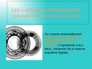 LES CAPTEURS NUMERIQUES :
 Le codeur incrémental et absolu


              On compte essentiellement
              deux types de codeurs les
              incrémentaux et les
              absolus. Il représente à eux
              deux, l'essentiel de la mesure
              angulaire digitale.
 