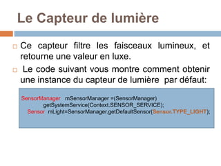 Le Capteur de lumière 
 Ce capteur filtre les faisceaux lumineux, et 
retourne une valeur en luxe. 
 Le code suivant vous montre comment obtenir 
une instance du capteur de lumière par défaut: 
SensorManager mSensorManager =(SensorManager) 
getSystemService(Context.SENSOR_SERVICE); 
Sensor mLight=SensorManager.getDefaultSensor(Sensor.TYPE_LIGHT); 
 