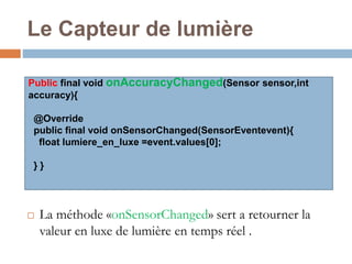 Le Capteur de lumière 
Public final void onAccuracyChanged(Sensor sensor,int 
accuracy){ 
@Override 
public final void onSensorChanged(SensorEventevent){ 
float lumiere_en_luxe =event.values[0]; 
} } 
 La méthode «onSensorChanged» sert a retourner la 
valeur en luxe de lumière en temps réel . 
 