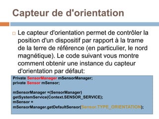 Capteur de d'orientation 
 Le capteur d'orientation permet de contrôler la 
position d'un dispositif par rapport à la trame 
de la terre de référence (en particulier, le nord 
magnétique). Le code suivant vous montre 
comment obtenir une instance du capteur 
d'orientation par défaut: 
Private SensorManager mSensorManager; 
private Sensor mSensor; 
mSensorManager =(SensorManager) 
getSystemService(Context.SENSOR_SERVICE); 
mSensor = 
mSensorManager.getDefaultSensor(Sensor.TYPE_ORIENTATION); 
 