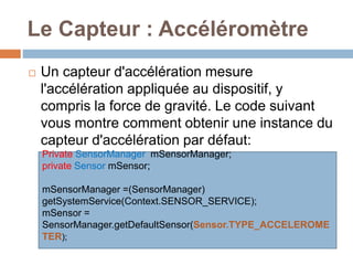 Le Capteur : Accéléromètre 
 Un capteur d'accélération mesure 
l'accélération appliquée au dispositif, y 
compris la force de gravité. Le code suivant 
vous montre comment obtenir une instance du 
capteur d'accélération par défaut: 
Private SensorManager mSensorManager; 
private Sensor mSensor; 
mSensorManager =(SensorManager) 
getSystemService(Context.SENSOR_SERVICE); 
mSensor = 
SensorManager.getDefaultSensor(Sensor.TYPE_ACCELEROME 
TER); 
 