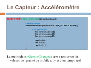 Le Capteur : Accéléromètre 
public void onSensorChanged(SensorEvent event){ 
// Type de capteur 
if(event.sensor.getType()==Sensor.TYPE_ACCELEROMETER){ 
// les 3 directions 
float xx=event.values[0]; 
float yy=event.values[1]; 
float zz=event.values[2]; 
x.setText(xx); 
y.setText(yy); 
z.setText(zz); 
}} 
La méthode «onSensorChanged» sert a retourner les 
valeurs de gravité de mobile x , y et z en temps réel. 
 