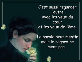 C’est aussi regarder l’autre avec les yeux du cœur et les yeux de l’âme. La parole peut mentir mais le regard ne ment pas… 