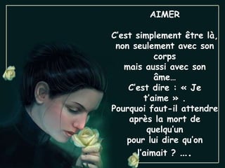 AIMER C’est simplement être là, non seulement avec son corps mais aussi avec son âme… C’est dire : « Je t’aime » . Pourquoi faut-il attendre après la mort de quelqu’un pour lui dire qu’on l’aimait ?  …. 