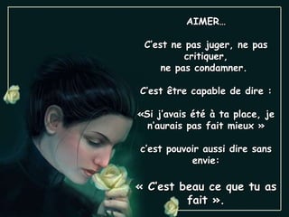 AIMER… C’est ne pas juger, ne pas critiquer, ne pas condamner.  C’est être capable de dire : «Si j’avais été à ta place, je n’aurais pas fait mieux » c’est pouvoir aussi dire sans envie: « C’est beau ce que tu as fait ». 