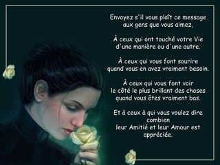 Envoyez s'il vous plaît ce message aux gens que vous aimez, À ceux qui ont touché votre Vie d'une manière ou d'une autre. À ceux qui vous font sourire quand vous en avez vraiment besoin. À ceux qui vous font voir le côté le plus brillant des choses quand vous êtes vraiment bas. Et à ceux à qui vous voulez dire combien leur Amitié et leur Amour est appréciée. 