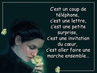 C’est un coup de téléphone,  c’est une lettre, c’est une petite surprise,  c’est une invitation du cœur,  c’est aller faire une marche ensemble… 