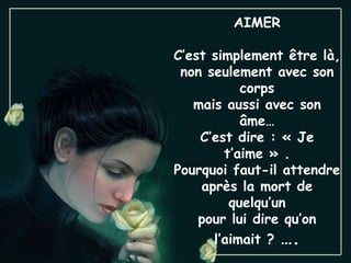 AIMER

C’est simplement être là,
 non seulement avec son
           corps
   mais aussi avec son
           âme…
    C’est dire : « Je
        t’aime » .
Pourquoi faut-il attendre
    après la mort de
         quelqu’un
    pour lui dire qu’on
      l’aimait ? ….
 