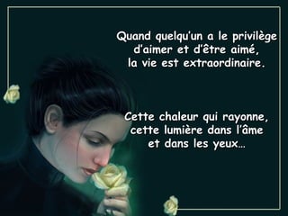 Quand quelqu’un a le privilège
  d’aimer et d’être aimé,
 la vie est extraordinaire.



 Cette chaleur qui rayonne,
  cette lumière dans l’âme
     et dans les yeux…
 