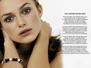 Les caresses de tes yeux Je sens la chaleur des caresses de tes yeux ; Avec tant de ferveur et d’émoi radieux, Ton regard amoureux me comble de tendresse,  Et de volupté bien au-delà d’un baiser. Ta grâce m’entoure de soie et de finesse ; Tes attentions savent doucement m’apaiser. Je sens la chaleur des caresses de tes yeux ; Ils peuvent en un battement me rendre joyeux. Quand tu me regardes je me sens envoûté, Ces deux perles d’azur m’attirent à tes côtés ; Nulle parole ne doit être prononcée : Aucune ne peut mieux exprimer tes pensées. Je sens la chaleur des caresses de tes yeux ; Rempli de lumière, ce couple gracieux, Soleil de mon jardin, embrasé de ta flamme, Effleure et réconforte le fond de mon âme. Tout autre regard, si angélique qu’il soit Me désappointe et me semble bien maladroit. Je sens la chaleur des caresses de tes yeux ; Je ne peux quitter l’ensorcellement soyeux, Cette richesse profonde qu’on y respire, De ces deux saphirs qui reflètent ton sourire. J’ai trouvé dans tes yeux mon reflet, mon chemin ; Et ils me touchent aujourd’hui bien moins que demain. 