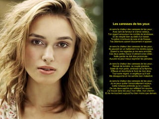 Les caresses de tes yeux Je sens la chaleur des caresses de tes yeux ; Avec tant de ferveur et d’émoi radieux, Ton regard amoureux me comble de tendresse,  Et de volupté bien au-delà d’un baiser. Ta grâce m’entoure de soie et de finesse ; Tes attentions savent doucement m’apaiser. Je sens la chaleur des caresses de tes yeux ; Ils peuvent en un battement me rendre joyeux. Quand tu me regardes je me sens envoûté, Ces deux perles d’azur m’attirent à tes côtés ; Nulle parole ne doit être prononcée : Aucune ne peut mieux exprimer tes pensées. Je sens la chaleur des caresses de tes yeux ; Rempli de lumière, ce couple gracieux, Soleil de mon jardin, embrasé de ta flamme, Effleure et réconforte le fond de mon âme. Tout autre regard, si angélique qu’il soit Me désappointe et me semble bien maladroit. Je sens la chaleur des caresses de tes yeux ; Je ne peux quitter l’ensorcellement soyeux, Cette richesse profonde qu’on y respire, De ces deux saphirs qui reflètent ton sourire. J’ai trouvé dans tes yeux mon reflet, mon chemin ; Et ils me touchent aujourd’hui bien moins que demain. 