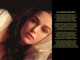 Les caresses de tes yeux Je sens la chaleur des caresses de tes yeux ; Avec tant de ferveur et d’émoi radieux, Ton regard amoureux me comble de tendresse,  Et de volupté bien au-delà d’un baiser. Ta grâce m’entoure de soie et de finesse ; Tes attentions savent doucement m’apaiser. Je sens la chaleur des caresses de tes yeux ; Ils peuvent en un battement me rendre joyeux. Quand tu me regardes je me sens envoûté, Ces deux perles d’azur m’attirent à tes côtés ; Nulle parole ne doit être prononcée : Aucune ne peut mieux exprimer tes pensées. Je sens la chaleur des caresses de tes yeux ; Rempli de lumière, ce couple gracieux, Soleil de mon jardin, embrasé de ta flamme, Effleure et réconforte le fond de mon âme. Tout autre regard, si angélique qu’il soit Me désappointe et me semble bien maladroit. Je sens la chaleur des caresses de tes yeux ; Je ne peux quitter l’ensorcellement soyeux, Cette richesse profonde qu’on y respire, De ces deux saphirs qui reflètent ton sourire. J’ai trouvé dans tes yeux mon reflet, mon chemin ; Et ils me touchent aujourd’hui bien moins que demain. 