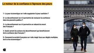 20
Le moteur de la conﬁance à l’épreuve des peurs
1 - La peur économique va-t-elle supplanter la peur sanitaire ?
2- Le déconﬁnement va-t-il permettre de restaurer la conﬁance
dans les pouvoirs publics ?
3- Le déconﬁnement va-t-il permettre un rebond du moral
des Français ?
4- Quels seront les acteurs du déconﬁnement qui bénéﬁcieront
de la conﬁance des Français ?
5- Comment la société française va-t-elle réagir face aux dégâts multiples
de la crise économique ?
 