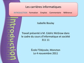 Les carrières informatiques
INTRODUCTION Formation   Emplois   Commentaire   Référence




                     Isabelle Boulay


       Travail présenté à M. Cédric McGraw dans
      le cadre du cours d’Informatique et société
                         311 11


               École l’Odyssée, Moncton
                 Le 4 nouvembre 2011
 