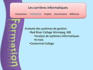 Les carrières informatiques
Introduction    FORMATION   Emplois   Commentaire   Référence




         Analyste des systèmes de gestion:
            •Red River College Winnipeg, MB
                •Analyse de systèmes informatiques
                •6 mois
            •Centennial Collège
 