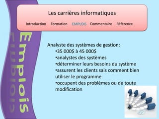 Les carrières informatiques
Introduction    Formation   EMPLOIS Commentaire   Référence




               Analyste des systèmes de gestion:
                  •35 000$ à 45 000$
                  •analystes des systèmes
                  •déterminer leurs besoins du système
                  •assurent les clients sais comment bien
                  utiliser le programme
                  •occupent des problèmes ou de toute
                  modification
 