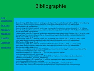 Bibliographie
Intro
Enregistrement
                 Career Cruising. (1999-2011). Détails de carrière pour développeur de jeux vidéo. Consulté le 04 14, 2011, sur Career Cruising:
                 http://www.careercruising.com/Careers/JobDetails.aspx?LoginID=8a700a1b-6231-41c8-b3cc-988efeecd346-
Tech. sons       &OccNumber=437&Language=French
                 Career Cruising. (1999-2011). Détails de Carrière pour Ingénieur Aux Enregistrements Sonores. Consulté le 04 13, 2011, sur
Réalisateur      Career Cruising: http://www.careercruising.com/Careers/JobDetails.aspx?LoginID=4608ada9-c444-48a9-ab91-0d6c5a97a1fe-
                 &OccNumber=368&Language=French
Réparateur       Career Cruising. (1999-2011). Détails de carrière pour Réparateur de matériel électronique. Consulté le 04 13, 2011, sur Career
                 Cruising: http://www.careercruising.com/Careers/JobDetails.aspx?LoginID=8a700a1b-6231-41c8-b3cc-988efeecd346-
                 &OccNumber=161&Language=French
Jeu vidéo        Career Cruising. (1999-2011). Détails de Carrière pour Technicien de Sons. Consulté le 04 13, 2011, sur Career Cruising:
                 http://www.careercruising.com/Careers/JobDetails.aspx?LoginID=8a700a1b-6231-41c8-b3cc-988efeecd346-
Conclusion       &OccNumber=397&Language=French
                 Career Cruising. (1999-2011). Détails de carrières pour Réalisateur. Consulté le 04 13, 2011, sur Career Cruising:
                 http://www.careercruising.com/Careers/JobDetails.aspx?LoginID=8a700a1b-6231-41c8-b3cc-988efeecd346-
Bibliographie    &OccNumber=142&Language=French
                 jeu video animaux (photo). (s.d.). Consulté le 04 13, 2011, sur les animaux droles: http://www.lesanimauxdroles.com/wp-
                 content/uploads/2008/10/jeu-video-animaux.jpg
                 movie director(photo). (s.d.). Consulté le 04 13, 2011, sur http://actorguru.com/wp-
                 content/uploads/2008/09/movie_director.jpg
                 reparation ordinateur(photo). (s.d.). Consulté le 04 13, 2011, sur Topchrono-informatique: http://www.topchrono-
                 informatique.com/Photos/i_reparation_ordinateur.jpg
                 studio recording(photo). (s.d.). Consulté le 04 13, 2011, sur isdarynanto: http://www.isdaryanto.com/wp-
                 content/uploads/2009/05/recording_studio.jpg
                 Trebas. (2009). Formation Enregistrement Sonore. Consulté le 04 13, 2011, sur Institution Trebas:
                 http://www.trebas.com/w_ecole-sonorisation-montreal/formation-enregistrement-du-son-sonorisation.aspx
 