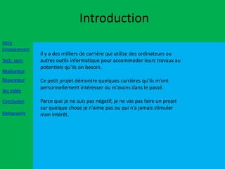 Introduction
Intro
Enregistrement
                 Il y a des milliers de carrière qui utilise des ordinateurs ou
Tech. sons       autres outils informatique pour accommoder leurs travaux au
                 potentiels qu’ils on besoin.
Réalisateur
Réparateur       Ce petit projet démontre quelques carrières qu’ils m’ont
                 personnellement intéresser ou m’avons dans le passé.
Jeu vidéo

Conclusion       Parce que je ne suis pas négatif, je ne vas pas faire un projet
                 sur quelque chose je n’aime pas ou qui n’a jamais stimuler
Bibliographie    mon intérêt.
 