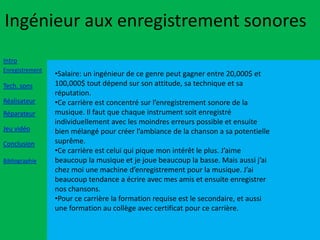 Ingénieur aux enregistrement sonores
Intro
Enregistrement
                 •Salaire: un ingénieur de ce genre peut gagner entre 20,000$ et
Tech. sons       100,000$ tout dépend sur son attitude, sa technique et sa
                 réputation.
Réalisateur      •Ce carrière est concentré sur l’enregistrement sonore de la
Réparateur       musique. Il faut que chaque instrument soit enregistré
                 individuellement avec les moindres erreurs possible et ensuite
Jeu vidéo        bien mélangé pour créer l’ambiance de la chanson a sa potentielle
Conclusion       suprême.
                 •Ce carrière est celui qui pique mon intérêt le plus. J’aime
Bibliographie    beaucoup la musique et je joue beaucoup la basse. Mais aussi j’ai
                 chez moi une machine d’enregistrement pour la musique. J’ai
                 beaucoup tendance a écrire avec mes amis et ensuite enregistrer
                 nos chansons.
                 •Pour ce carrière la formation requise est le secondaire, et aussi
                 une formation au collège avec certificat pour ce carrière.
 