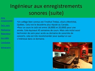 Ingénieur aux enregistrements
                    sonores (suite)
Intro
Enregistrement
                 •Un collège bien connus est l’institut Trebas, situé a Montréal,
Tech. sons       Québec. Celui est le deuxième plus réputé au Canada.
                 •Pour ce cours le coût est entre 18,000$ et 20,000$ pour une
Réalisateur      année. Cela équivaut 45 semaines de cours. Mais cela inclut aussi
Réparateur       technicien de sons pour accès au domaine de sonoriste de
                 concerts. cela est très recommander pour quelqu’un qui
Jeu vidéo        s’intéresse dans ce domaine.
Conclusion

Bibliographie
 