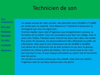 Technicien de son
Intro
Enregistrement
                 •Le salaire annuel de cette carrière, elle diversifie entre 20,000$ à 75,000$
Tech. sons       par année pour la majorité. Tout dépend sur l’industrie et aussi pour la
                 compagnie que celui est signé avec.
Réalisateur      •Comme répéter dans celui d’ingénieur aux enregistrement sonores. La
Réparateur       formation est la même. Faut son secondaire aussi faut son collège. Avec le
                 cours chez Trebas, l’étudiant peut recevoir les deux cours dans une année.
Jeu vidéo        Plus précis 45 semaines, j’ai personnellement été a Montréal recueillir cet
Conclusion       information. Alors que le cout d’admission est de 18,000$ à 20,000$.
                 •Les tâches de ce technicien est de bien produire le son pour le groupe,
Bibliographie    orchestre ou même la pièce de théâtre. Ceci se rassure que le son n’est
                 pas trop haut ni bas. Et que chaque instrument ou acteur soit en harmonie
                 avec les autres.
                 •Ce carrière ne touche surtout pas mon intérêt, mais celui est relatif a
                 l’ingénieur alors je tue deux oiseaux avec une pierre.
 