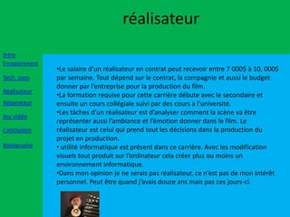 réalisateur
Intro
Enregistrement
                 •Le salaire d’un réalisateur en contrat peut recevoir entre 7 000$ à 10, 000$
Tech. sons       par semaine. Tout dépend sur le contrat, la compagnie et aussi le budget
                 donner par l’entreprise pour la production du film.
Réalisateur
                 •La formation requise pour cette carrière débute avec le secondaire et
Réparateur       ensuite un cours collégiale suivi par des cours a l’université.
                 •Les tâches d’un réalisateur est d’analyser comment la scène va être
Jeu vidéo
                 représenter aussi l’ambiance et l’émotion donner dans le film. Le
Conclusion       réalisateur est celui qui prend tout les décisions dans la production du
                 projet en production.
Bibliographie    • utilité informatique est présent dans ce carrière. Avec les modification
                 visuels tout produit sur l’ordinateur cela créer plus ou moins un
                 environnement informatique.
                 •Dans mon opinion je ne serais pas réalisateur, ce n’est pas de mon intérêt
                 personnel. Peut être quand j’avais douze ans mais pas ces jours-ci.
 