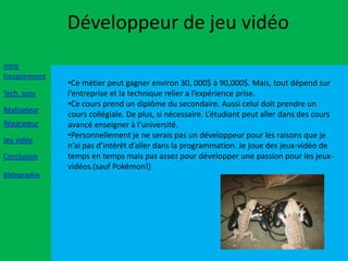 Développeur de jeu vidéo
Intro
Enregistrement
                 •Ce métier peut gagner environ 30, 000$ à 90,000$. Mais, tout dépend sur
Tech. sons       l’entreprise et la technique relier a l’expérience prise.
                 •Ce cours prend un diplôme du secondaire. Aussi celui doit prendre un
Réalisateur
                 cours collégiale. De plus, si nécessaire. L’étudiant peut aller dans des cours
Réparateur       avancé enseigner à l’université.
                 •Personnellement je ne serais pas un développeur pour les raisons que je
Jeu vidéo
                 n’ai pas d’intérêt d’aller dans la programmation. Je joue des jeux-vidéo de
Conclusion       temps en temps mais pas assez pour développer une passion pour les jeux-
                 vidéos.(sauf Pokémon!)
Bibliographie
 