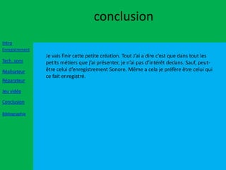 conclusion
Intro
Enregistrement
                 Je vais finir cette petite création. Tout J’ai a dire c’est que dans tout les
Tech. sons       petits métiers que j’ai présenter, je n’ai pas d’intérêt dedans. Sauf, peut-
Réalisateur      être celui d’enregistrement Sonore. Même a cela je préfère être celui qui
                 ce fait enregistré.
Réparateur

Jeu vidéo

Conclusion

Bibliographie
 