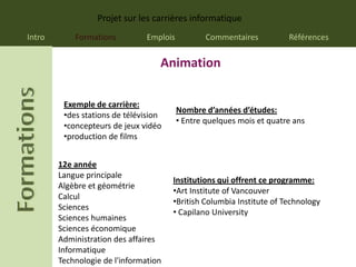 Projet sur les carrières informatique
Intro       Formations          Emplois           Commentaires          Références


                                   Animation

         Exemple de carrière:
                                          Nombre d’années d’études:
         •des stations de télévision
                                          • Entre quelques mois et quatre ans
         •concepteurs de jeux vidéo
         •production de films


        12e année
        Langue principale
                                       Institutions qui offrent ce programme:
        Algèbre et géométrie
                                       •Art Institute of Vancouver
        Calcul
                                       •British Columbia Institute of Technology
        Sciences
                                       • Capilano University
        Sciences humaines
        Sciences économique
        Administration des affaires
        Informatique
        Technologie de l'information
 