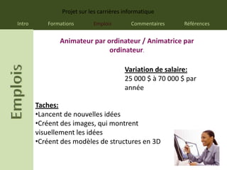Projet sur les carrières informatique
Intro      Formations       Emplois        Commentaires     Références


               Animateur par ordinateur / Animatrice par
                              ordinateur.

                                         Variation de salaire:
                                         25 000 $ à 70 000 $ par
                                         année

        Taches:
        •Lancent de nouvelles idées
        •Créent des images, qui montrent
        visuellement les idées
        •Créent des modèles de structures en 3D
 