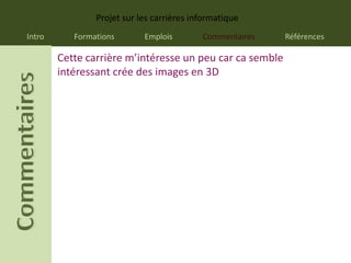 Projet sur les carrières informatique
Intro      Formations       Emplois        Commentaires   Références

        Cette carrière m’intéresse un peu car ca semble
        intéressant crée des images en 3D
 