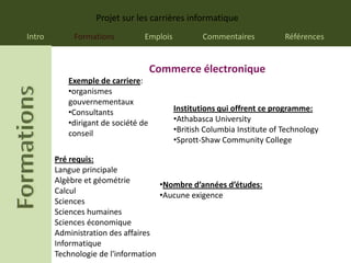 Projet sur les carrières informatique
Intro        Formations         Emplois           Commentaires           Références


                                     Commerce électronique
           Exemple de carriere:
           •organismes
           gouvernementaux
           •Consultants                   Institutions qui offrent ce programme:
           •dirigant de société de        •Athabasca University
           conseil                        •British Columbia Institute of Technology
                                          •Sprott-Shaw Community College

        Pré requis:
        Langue principale
        Algèbre et géométrie
                                     •Nombre d’années d’études:
        Calcul
                                     •Aucune exigence
        Sciences
        Sciences humaines
        Sciences économique
        Administration des affaires
        Informatique
        Technologie de l'information
 