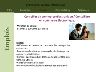 Projet sur les carrières informatique
Intro      Formations          Emplois          Commentaires      Références

                Conseiller en commerce électronique / Conseillère
                            en commerce électronique.
        Variation de salaire:
        55 000 $ à 200 000 $ par année




        tâches:
        •Définissent les besoins de commerce électronique des
        entreprises
        •Font des recherches sur les nouvelles technologies de
        commerce électronique
        •Conseils quelles produits technologiques sont les plus
        bonnes a utilisés
        •Construisent des sites Web
        •Évaluent les technologies existantes des entreprises
 