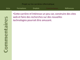 Projet sur les carrières informatique
Intro      Formations       Emplois        Commentaires   Références

        •Cette carrière m’intéresse un peu car, construire des sites
        web et faire des recherches sur des nouvelles
        technologies pourrait être amusant.
 