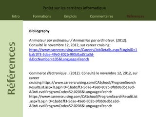 Projet sur les carrières informatique
Intro     Formations         Emplois         Commentaires          Références


        Bibliography

        Animateur par ordinateur / Animatrice par ordinateur. (2012).
        Consulté le novembre 12, 2012, sur career cruising:
        https://www.careercruising.com/Careers/JobDetails.aspx?LoginID=1
        bab1ff3-5dae-49e0-802b-9f0b0ad51a3d-
        &OccNumber=105&Language=French


        Commerce électronique . (2012). Consulté le novembre 12, 2012, sur
        career
        cruising:https://www.careercruising.com/CASchool/ProgramSearch
        ResultList.aspx?LoginID=1bab1ff3-5dae-49e0-802b-9f0b0ad51a3d-
        &3rdLevelProgramCode=52.0208&Language=French
        https://www.careercruising.com/CASchool/ProgramSearchResultList
        .aspx?LoginID=1bab1ff3-5dae-49e0-802b-9f0b0ad51a3d-
        &3rdLevelProgramCode=52.0208&Language=French
 