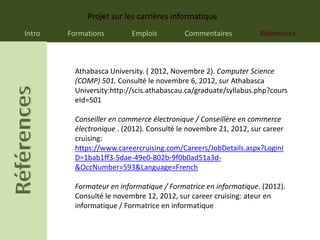 Projet sur les carrières informatique
Intro   Formations         Emplois         Commentaires           Références



          Athabasca University. ( 2012, Novembre 2). Computer Science
          (COMP) 501. Consulté le novembre 6, 2012, sur Athabasca
          University:http://scis.athabascau.ca/graduate/syllabus.php?cours
          eId=501

          Conseiller en commerce électronique / Conseillère en commerce
          électronique . (2012). Consulté le novembre 21, 2012, sur career
          cruising:
          https://www.careercruising.com/Careers/JobDetails.aspx?LoginI
          D=1bab1ff3-5dae-49e0-802b-9f0b0ad51a3d-
          &OccNumber=593&Language=French

          Formateur en informatique / Formatrice en informatique. (2012).
          Consulté le novembre 12, 2012, sur career cruising: ateur en
          informatique / Formatrice en informatique
 