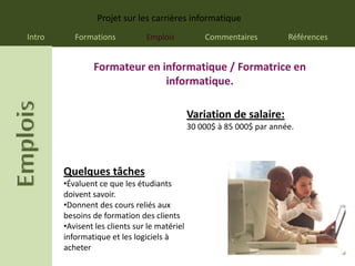 Projet sur les carrières informatique
Intro      Formations           Emplois            Commentaires          Références


                Formateur en informatique / Formatrice en
                              informatique.

                                               Variation de salaire:
                                               30 000$ à 85 000$ par année.




        Quelques tâches
        •Évaluent ce que les étudiants
        doivent savoir.
        •Donnent des cours reliés aux
        besoins de formation des clients
        •Avisent les clients sur le matériel
        informatique et les logiciels à
        acheter
 