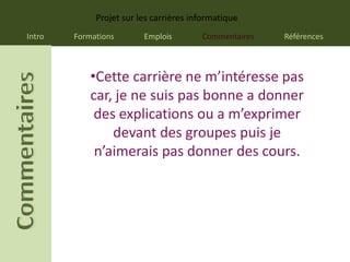 Projet sur les carrières informatique
Intro   Formations       Emplois        Commentaires   Références



            •Cette carrière ne m’intéresse pas
            car, je ne suis pas bonne a donner
             des explications ou a m’exprimer
                devant des groupes puis je
             n’aimerais pas donner des cours.
 