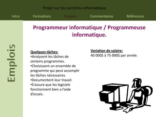 Projet sur les carrières informatique
Intro    Formations        Emplois        Commentaires          Références


         Programmeur informatique / Programmeuse
                      informatique.

        Quelques tâches:                   Variation de salaire:
        •Analysent les tâches de           40 000$ à 75 000$ par année.
        certains programmes.
        •Choisissent un ensemble de
        programme qui peut accomplir
        les tâches nécessaires.
        •Documentent leur travail.
        •S'assure que les logiciels
        fonctionnent bien a l’aide
        d’essais.
 