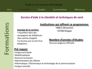 Projet sur les carrières informatique
Intro        Formations          Emplois        Commentaires           Références


              Service d’aide à la clientèle et techniques de vent

                                   Institutions qui offrent ce programme:
                                                   •NBCC Miramichi
           Exemple de la carrière:                  •CCNB Dieppe
           • travaillent dans des
           compagnies de téléphonie.
           •des centres d'appels
           •un bureau qui se sert d’un      Nombre d’années d’études:
           telephone.                       •Aucune exigence officielle.

        Pré requis:
        •Langue principale
        •Mathématiques
        •Sciences humaines
        •Administration des affaires
        •Informatique / Électronique et technologie de la communication
        •Langue seconde
 