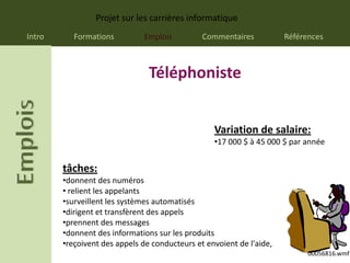 Projet sur les carrières informatique
Intro      Formations         Emplois          Commentaires           Références



                                Téléphoniste


                                                  Variation de salaire:
                                                  •17 000 $ à 45 000 $ par année


        tâches:
        •donnent des numéros
        • relient les appelants
        •surveillent les systèmes automatisés
        •dirigent et transfèrent des appels
        •prennent des messages
        •donnent des informations sur les produits
        •reçoivent des appels de conducteurs et envoient de l'aide,
                                                                            00056816.wmf
 