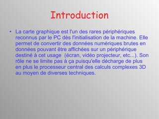 Introduction La carte graphique est l'un des rares périphériques reconnus par le PC dès l'initialisation de la machine. Elle permet de convertir des données numériques brutes en données pouvant être affichées sur un périphérique destiné à cet usage  (écran, vidéo projecteur, etc...). Son rôle ne se limite pas à ça puisqu'elle décharge de plus en plus le processeur central des calculs complexes 3D au moyen de diverses techniques. 