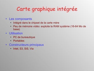 Carte graphique intégrée Les composants Intégré dans le chipset de la carte mère Peu de mémoire vidéo: exploite la RAM système (16-64 Mo de base) Utilisation PC de bureautique Portables Constructeurs principaux Intel, S3, SiS, Via 